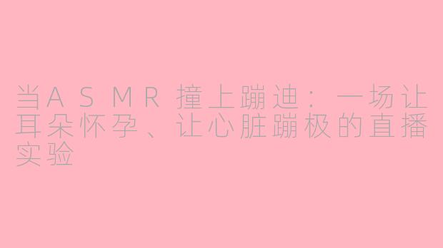 当ASMR撞上蹦迪:一场让耳朵怀孕、让心脏蹦极的直播实验