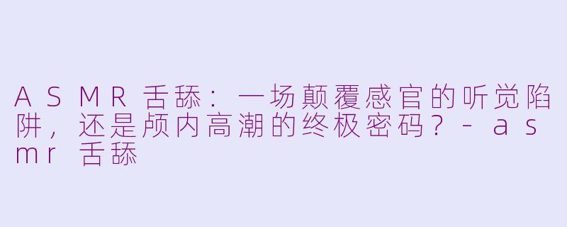 ASMR舌舔:一场颠覆感官的听觉陷阱,还是颅内高潮的终极密码?-asmr舌舔