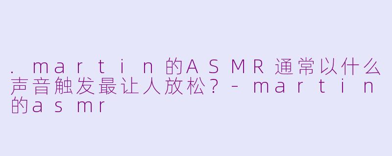 .martin的ASMR通常以什么声音触发最让人放松？-martin的asmr