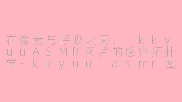 在像素与呼吸之间:.kkyuuASMR图片的感官拓扑学-kkyuu asmr图片