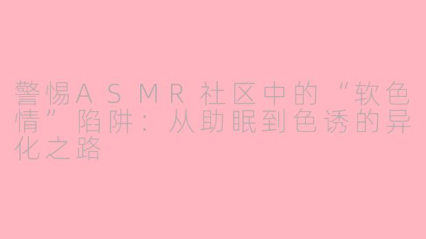 警惕ASMR社区中的“软色情”陷阱:从助眠到色诱的异化之路