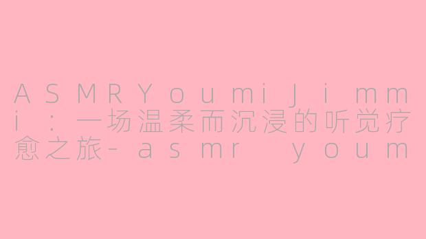 ASMRYoumiJimmi:一场温柔而沉浸的听觉疗愈之旅-asmr youmi jimmi