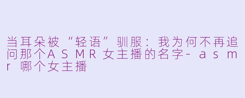 当耳朵被“轻语”驯服：我为何不再追问那个ASMR女主播的名字-asmr哪个女主播
