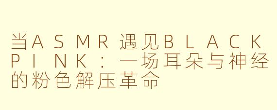 当ASMR遇见BLACKPINK:一场耳朵与神经的粉色解压革命