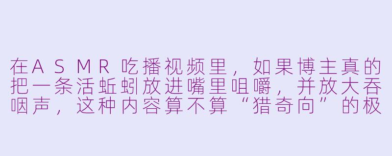 在ASMR吃播视频里,如果博主真的把一条活蚯蚓放进嘴里咀嚼,并放大吞咽声,这种内容算不算“猎奇向”的极端挑战?-asmr吃蚯蚓