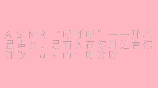 ASMR“呼呼呼”——那不是声音,是有人在你耳边替你呼吸-asmr呼呼呼