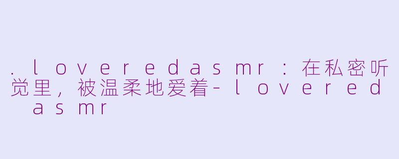 .loveredasmr:在私密听觉里,被温柔地爱着-lovered asmr