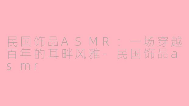 民国饰品ASMR：一场穿越百年的耳畔风雅-民国饰品asmr