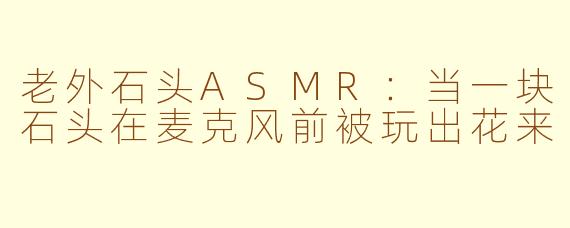 老外石头ASMR:当一块石头在麦克风前被玩出花来