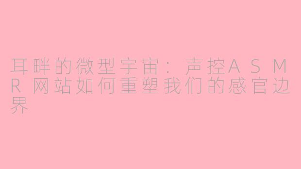 耳畔的微型宇宙:声控ASMR网站如何重塑我们的感官边界
