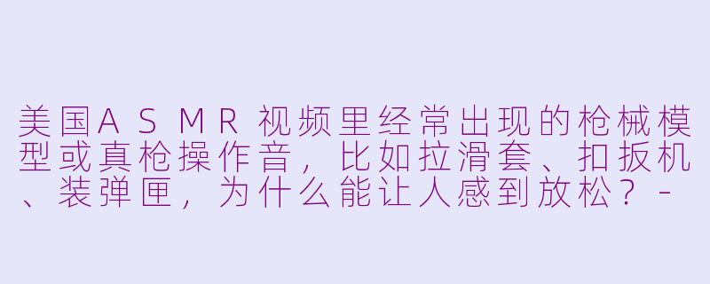 美国ASMR视频里经常出现的枪械模型或真枪操作音，比如拉滑套、扣扳机、装弹匣，为什么能让人感到放松？