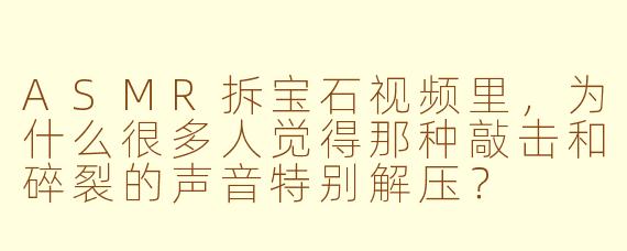 ASMR拆宝石视频里，为什么很多人觉得那种敲击和碎裂的声音特别解压？