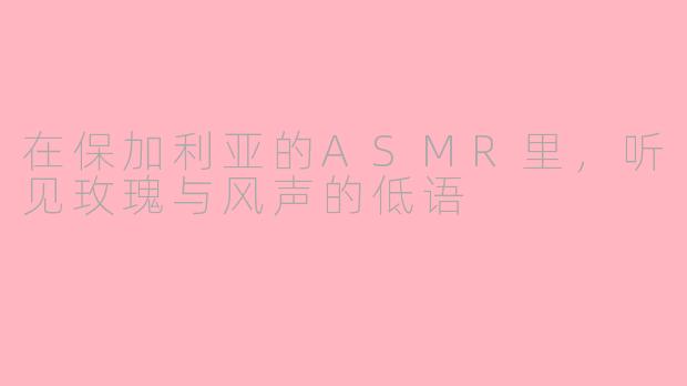 在保加利亚的ASMR里，听见玫瑰与风声的低语
