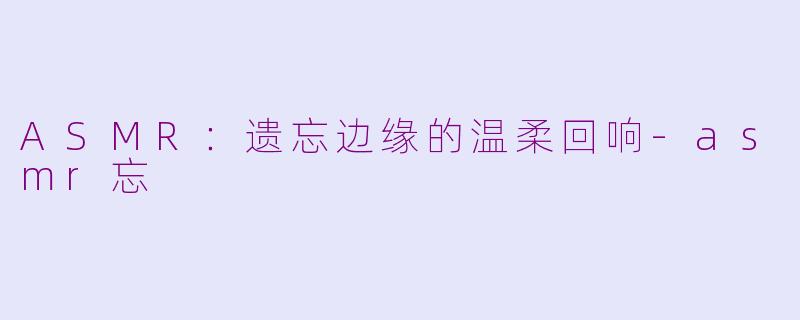 ASMR:遗忘边缘的温柔回响-asmr忘