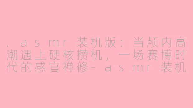 .asmr装机版:当颅内高潮遇上硬核攒机,一场赛博时代的感官禅修-asmr装机版