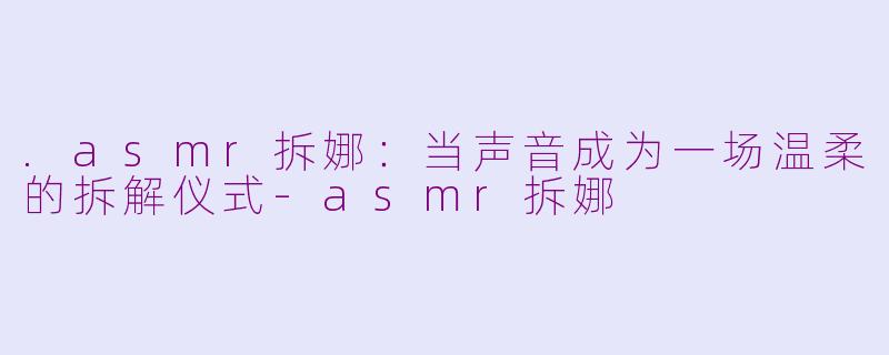 .asmr拆娜:当声音成为一场温柔的拆解仪式-asmr拆娜