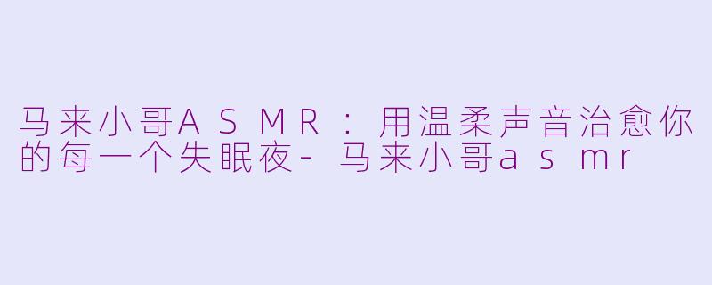 马来小哥ASMR:用温柔声音治愈你的每一个失眠夜-马来小哥asmr