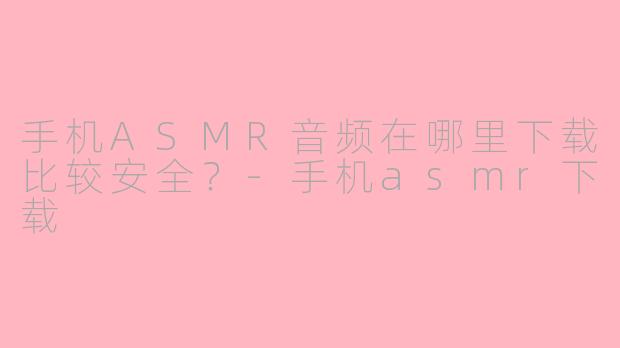手机ASMR音频在哪里下载比较安全？-手机asmr下载