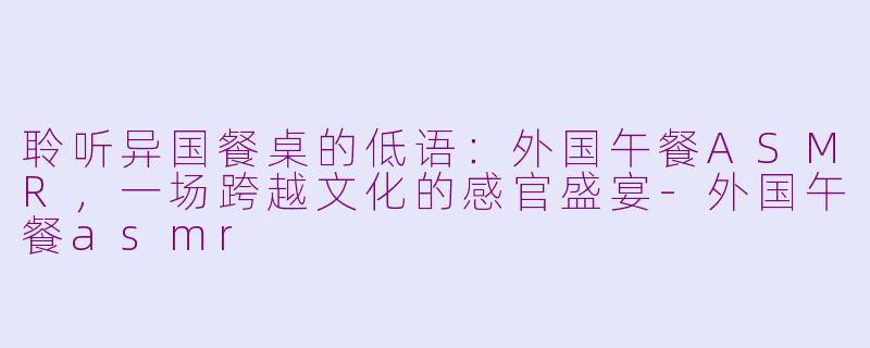 聆听异国餐桌的低语:外国午餐ASMR,一场跨越文化的感官盛宴-外国午餐asmr