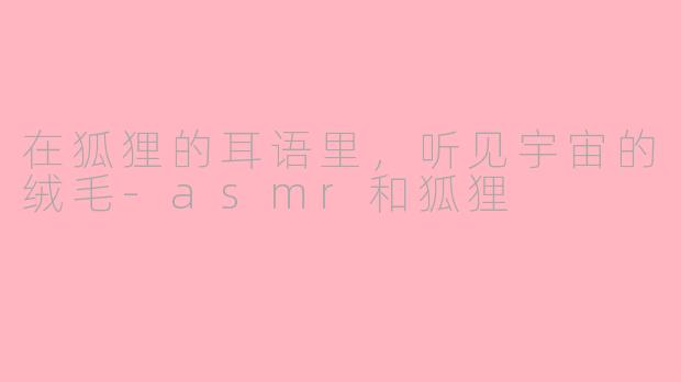 在狐狸的耳语里,听见宇宙的绒毛-asmr和狐狸