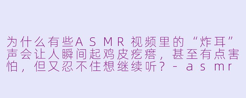 为什么有些ASMR视频里的“炸耳”声会让人瞬间起鸡皮疙瘩，甚至有点害怕，但又忍不住想继续听？-asmr 炸耳