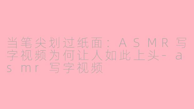 当笔尖划过纸面:ASMR写字视频为何让人如此上头-asmr写字视频