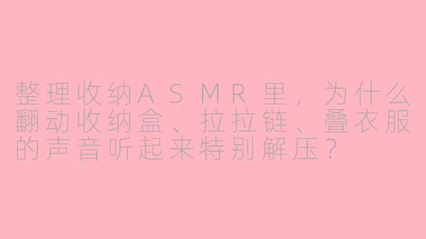 整理收纳ASMR里，为什么翻动收纳盒、拉拉链、叠衣服的声音听起来特别解压？