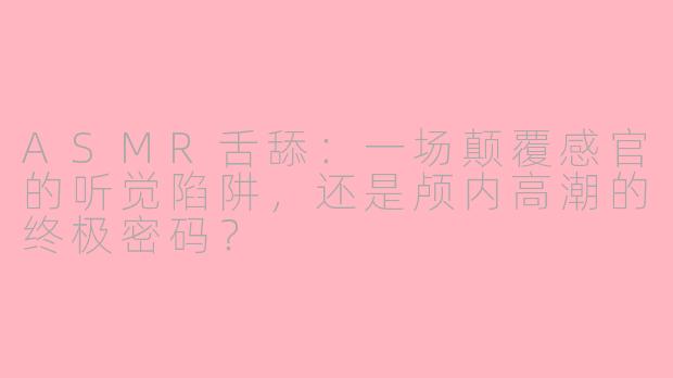 ASMR舌舔:一场颠覆感官的听觉陷阱,还是颅内高潮的终极密码?