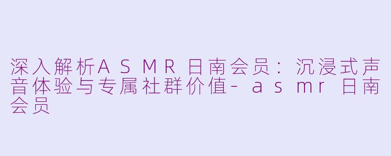 深入解析ASMR日南会员:沉浸式声音体验与专属社群价值-asmr日南会员