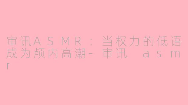 审讯ASMR:当权力的低语成为颅内高潮-审讯 asmr
