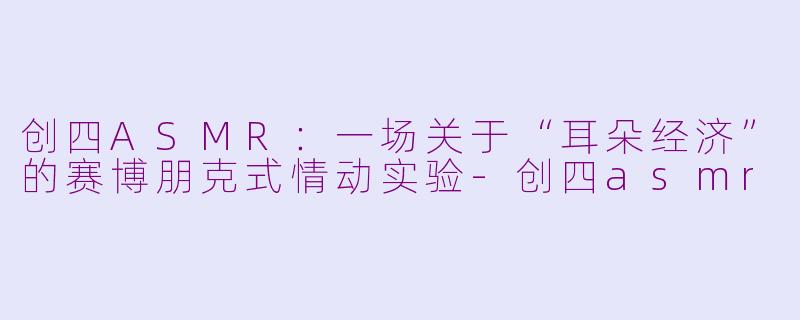 创四ASMR:一场关于“耳朵经济”的赛博朋克式情动实验-创四asmr
