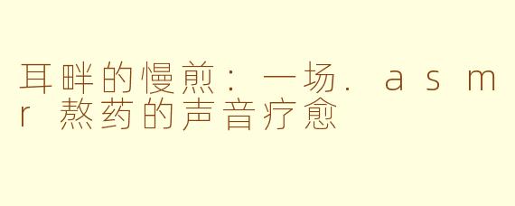耳畔的慢煎:一场.asmr熬药的声音疗愈