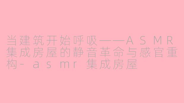 当建筑开始呼吸——ASMR集成房屋的静音革命与感官重构-asmr集成房屋