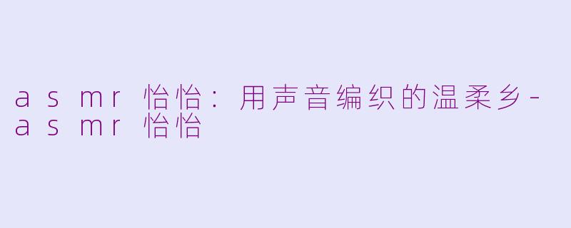 asmr怡怡:用声音编织的温柔乡-asmr怡怡