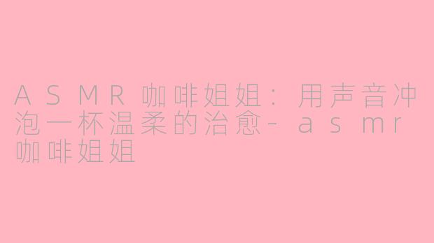 ASMR咖啡姐姐:用声音冲泡一杯温柔的治愈-asmr咖啡姐姐