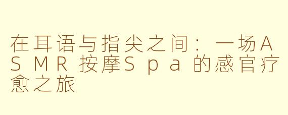 在耳语与指尖之间：一场ASMR按摩Spa的感官疗愈之旅