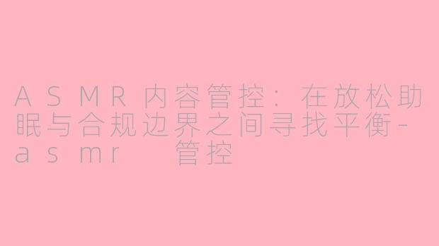 ASMR内容管控:在放松助眠与合规边界之间寻找平衡-asmr 管控