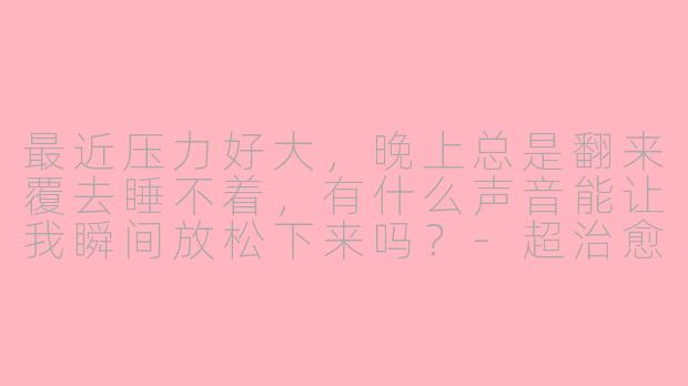 最近压力好大，晚上总是翻来覆去睡不着，有什么声音能让我瞬间放松下来吗？-超治愈asmr