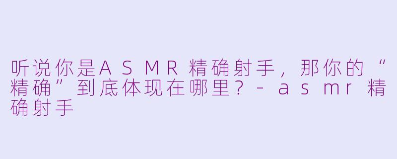 听说你是ASMR精确射手，那你的“精确”到底体现在哪里？-asmr精确射手
