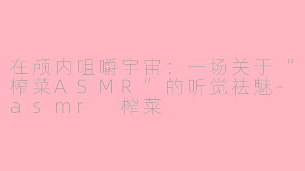 在颅内咀嚼宇宙:一场关于“榨菜ASMR”的听觉祛魅-asmr 榨菜