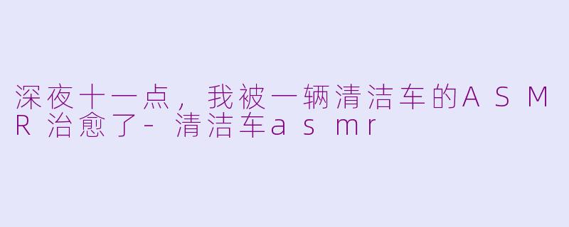 深夜十一点，我被一辆清洁车的ASMR治愈了-清洁车asmr