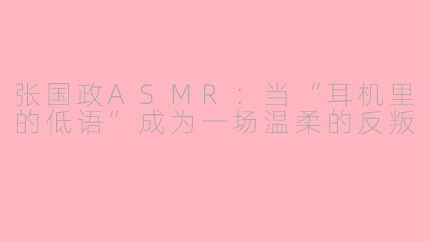 张国政ASMR：当“耳机里的低语”成为一场温柔的反叛