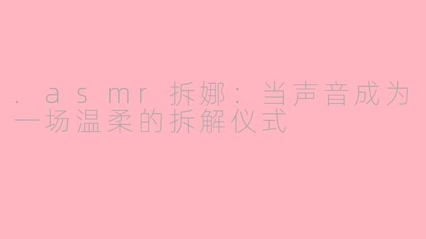 .asmr拆娜:当声音成为一场温柔的拆解仪式