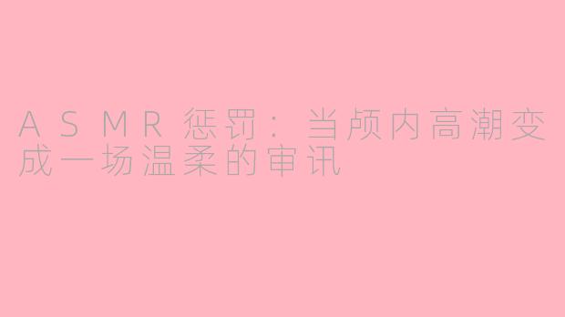 ASMR惩罚:当颅内高潮变成一场温柔的审讯