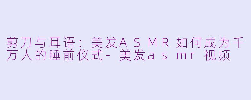 剪刀与耳语：美发ASMR如何成为千万人的睡前仪式