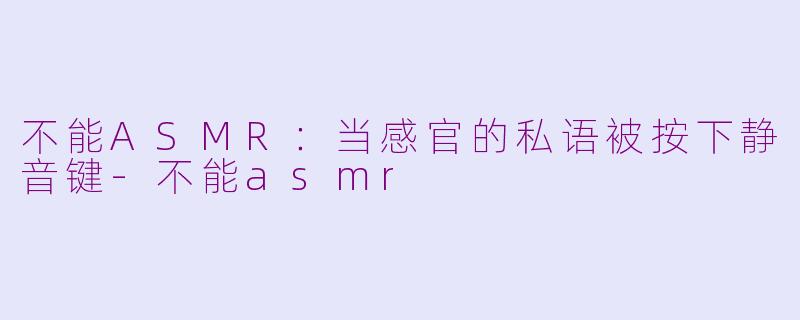 不能ASMR:当感官的私语被按下静音键-不能asmr