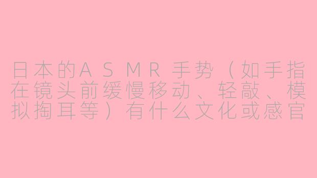 日本的ASMR手势（如手指在镜头前缓慢移动、轻敲、模拟掏耳等）有什么文化或感官上的特点？-asmr手势日本