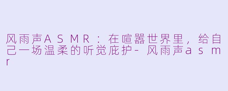 风雨声ASMR:在喧嚣世界里,给自己一场温柔的听觉庇护-风雨声asmr