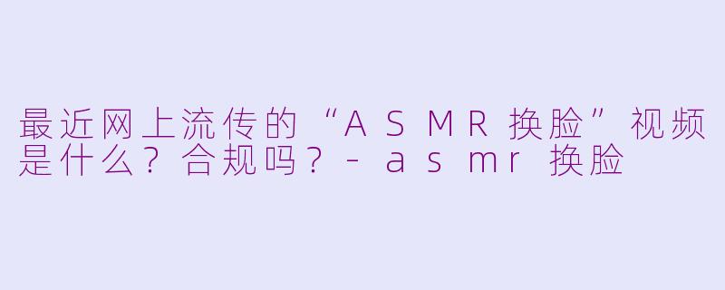 最近网上流传的“ASMR换脸”视频是什么?合规吗?-asmr换脸