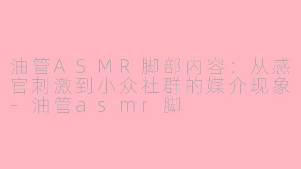 油管ASMR脚部内容:从感官刺激到小众社群的媒介现象-油管asmr脚